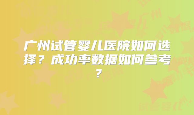 广州试管婴儿医院如何选择？成功率数据如何参考？