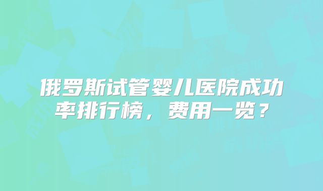 俄罗斯试管婴儿医院成功率排行榜，费用一览？