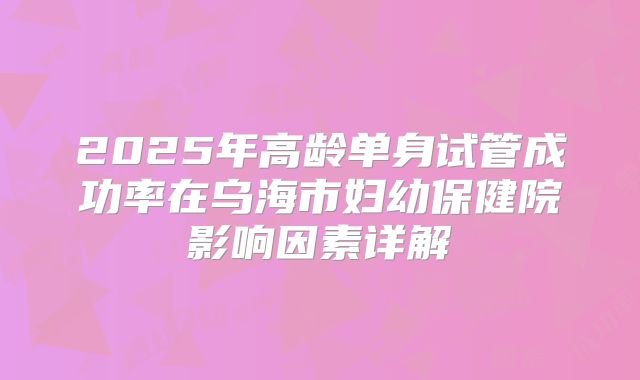 2025年高龄单身试管成功率在乌海市妇幼保健院影响因素详解