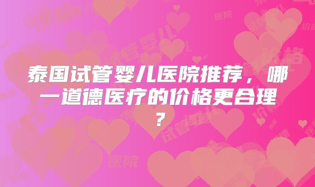泰国试管婴儿医院推荐，哪一道德医疗的价格更合理？