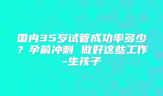 国内35岁试管成功率多少？孕前冲刺 做好这些工作-生孩子