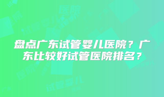 盘点广东试管婴儿医院？广东比较好试管医院排名？