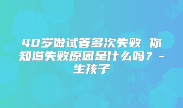40岁做试管多次失败 你知道失败原因是什么吗？-生孩子