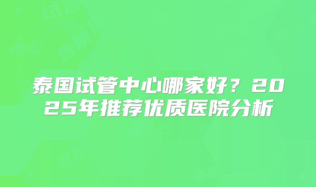 泰国试管中心哪家好？2025年推荐优质医院分析