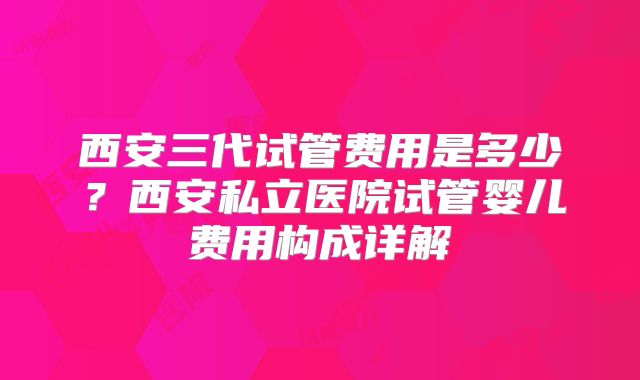 西安三代试管费用是多少？西安私立医院试管婴儿费用构成详解