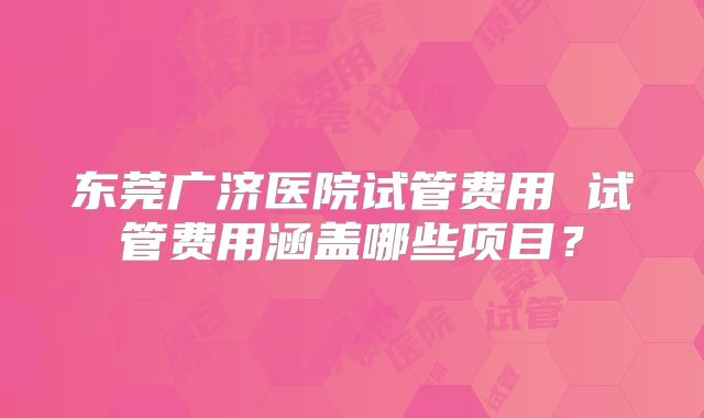 东莞广济医院试管费用 试管费用涵盖哪些项目？