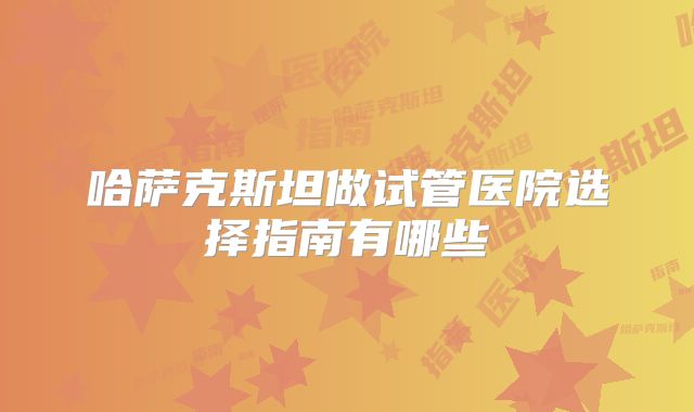 哈萨克斯坦做试管医院选择指南有哪些