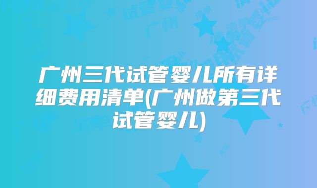 广州三代试管婴儿所有详细费用清单(广州做第三代试管婴儿)