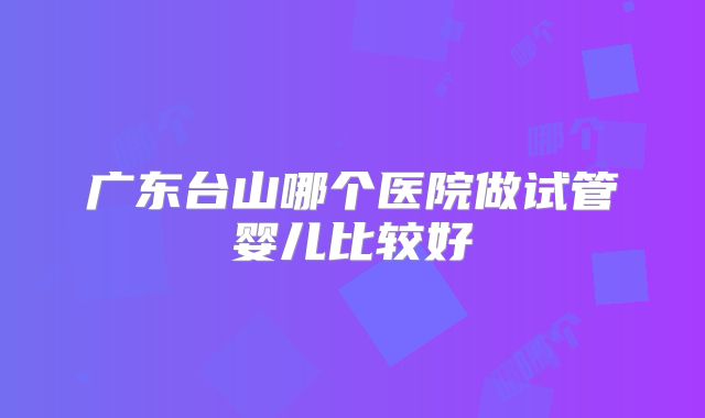 广东台山哪个医院做试管婴儿比较好