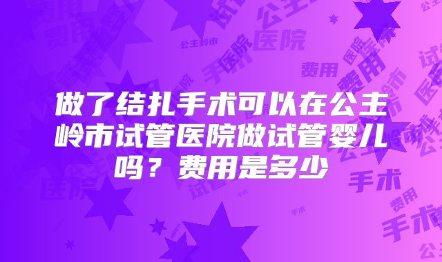 做了结扎手术可以在公主岭市试管医院做试管婴儿吗？费用是多少