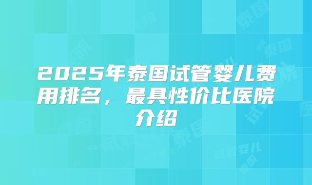 2025年泰国试管婴儿费用排名，最具性价比医院介绍