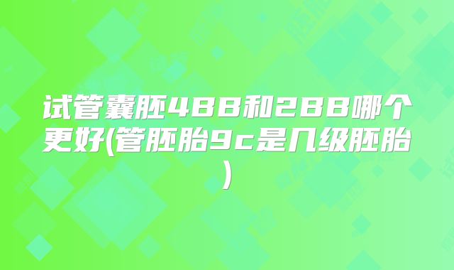 试管囊胚4BB和2BB哪个更好(管胚胎9c是几级胚胎)