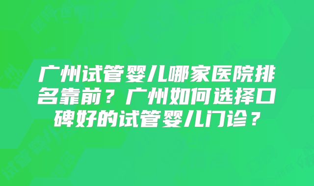 广州试管婴儿哪家医院排名靠前？广州如何选择口碑好的试管婴儿门诊？
