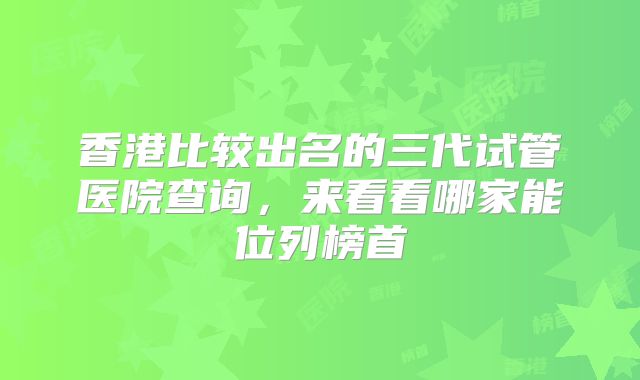 香港比较出名的三代试管医院查询，来看看哪家能位列榜首