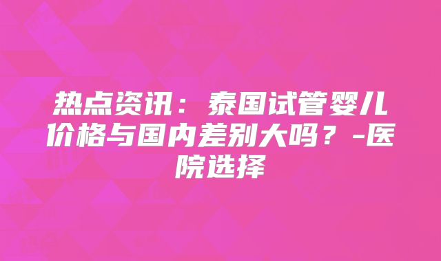 热点资讯：泰国试管婴儿价格与国内差别大吗？-医院选择