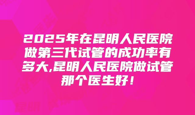 2025年在昆明人民医院做第三代试管的成功率有多大,昆明人民医院做试管那个医生好！