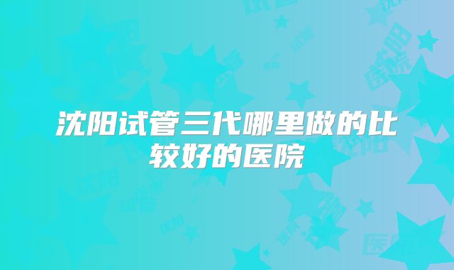 沈阳试管三代哪里做的比较好的医院