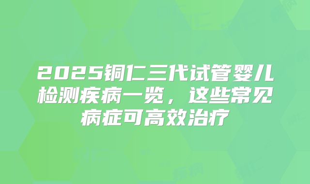 2025铜仁三代试管婴儿检测疾病一览，这些常见病症可高效治疗