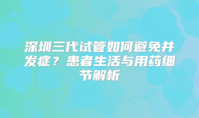 深圳三代试管如何避免并发症？患者生活与用药细节解析