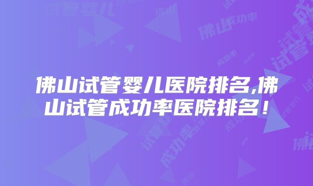 佛山试管婴儿医院排名,佛山试管成功率医院排名！