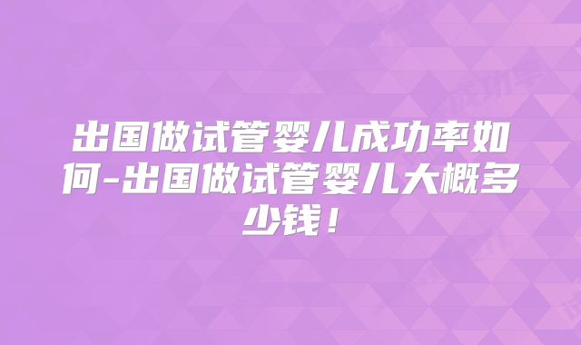 出国做试管婴儿成功率如何-出国做试管婴儿大概多少钱！
