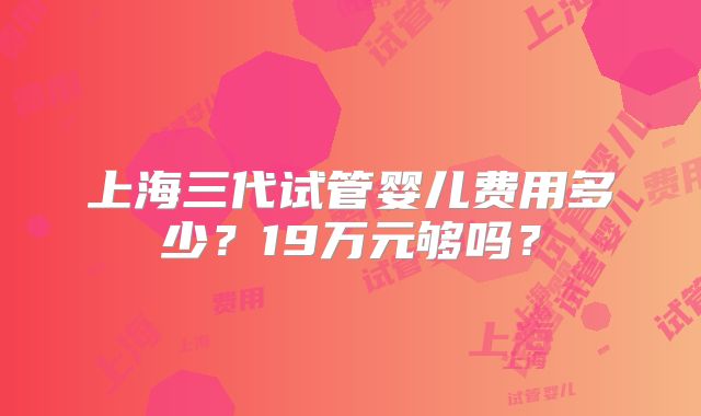 上海三代试管婴儿费用多少？19万元够吗？