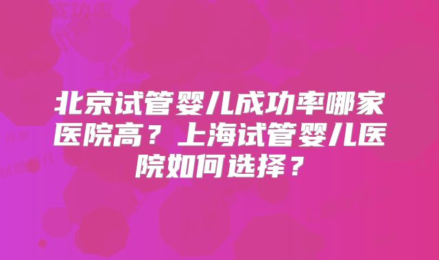 北京试管婴儿成功率哪家医院高？上海试管婴儿医院如何选择？