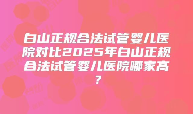 白山正规合法试管婴儿医院对比2025年白山正规合法试管婴儿医院哪家高？