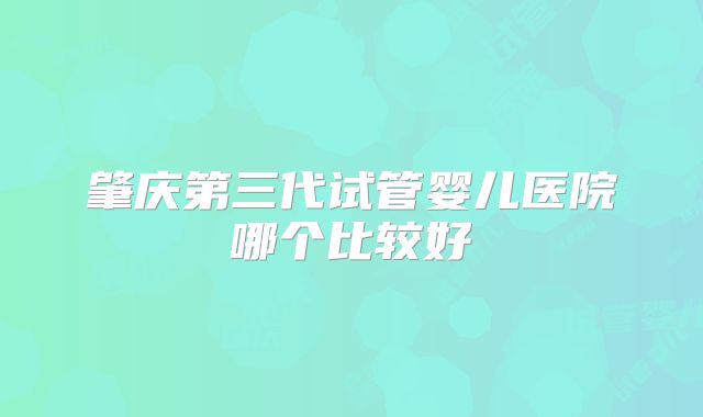 肇庆第三代试管婴儿医院哪个比较好