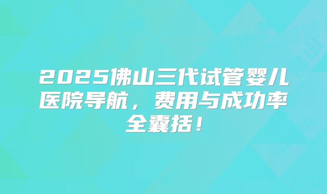 2025佛山三代试管婴儿医院导航，费用与成功率全囊括！