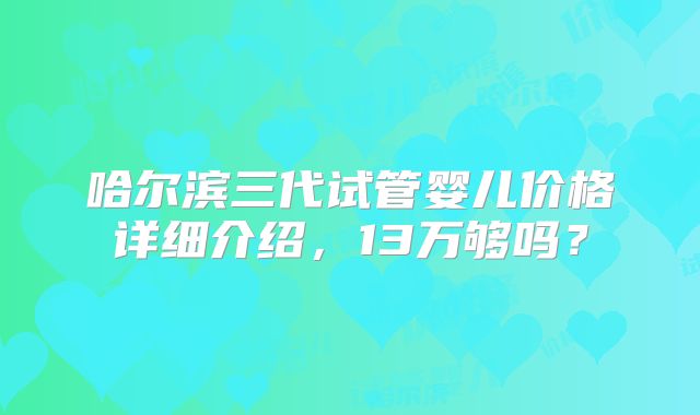 哈尔滨三代试管婴儿价格详细介绍，13万够吗？
