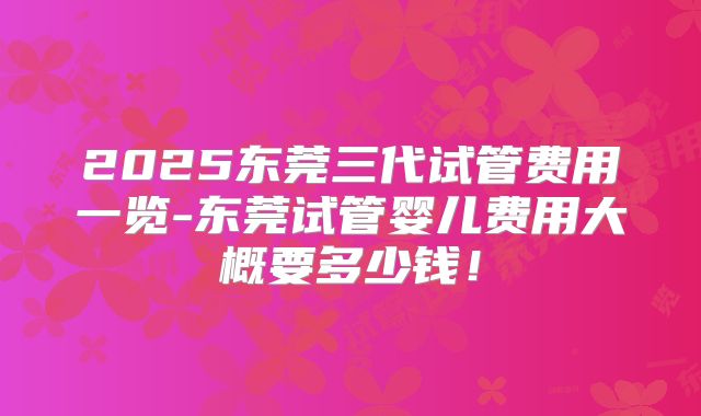 2025东莞三代试管费用一览-东莞试管婴儿费用大概要多少钱！