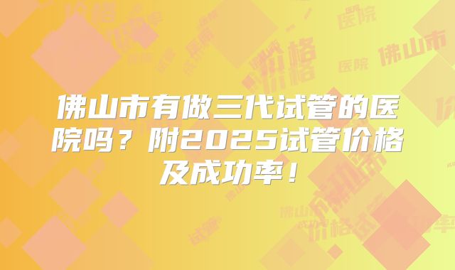 佛山市有做三代试管的医院吗？附2025试管价格及成功率！