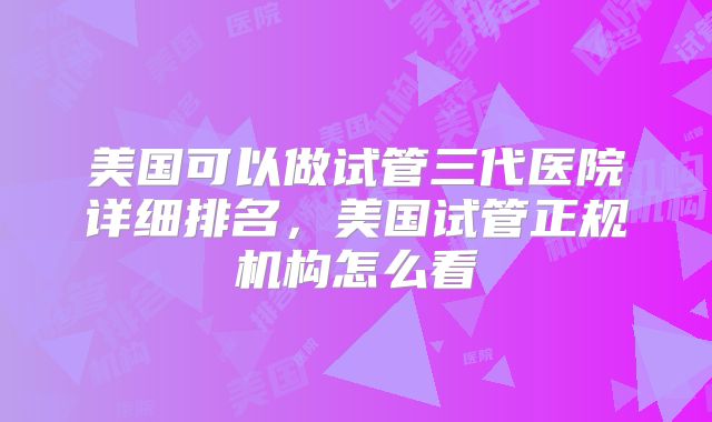 美国可以做试管三代医院详细排名，美国试管正规机构怎么看