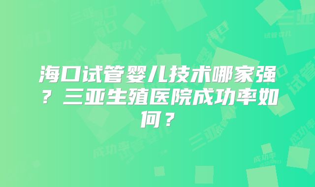 海口试管婴儿技术哪家强？三亚生殖医院成功率如何？