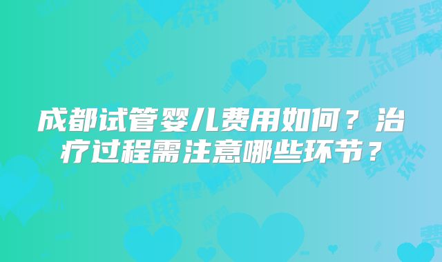 成都试管婴儿费用如何？治疗过程需注意哪些环节？