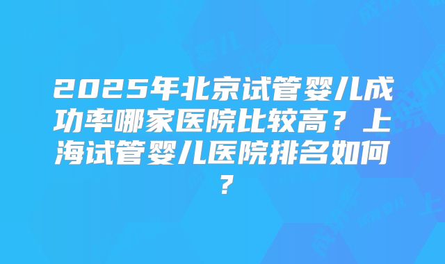2025年北京试管婴儿成功率哪家医院比较高？上海试管婴儿医院排名如何？