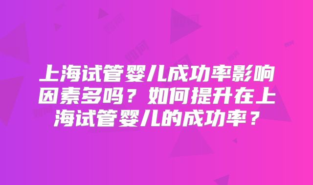 上海试管婴儿成功率影响因素多吗？如何提升在上海试管婴儿的成功率？
