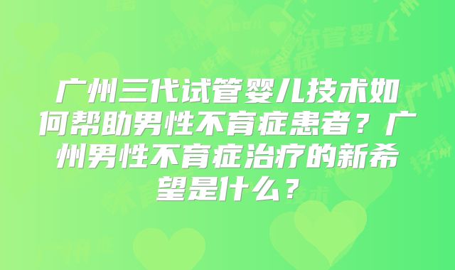 广州三代试管婴儿技术如何帮助男性不育症患者？广州男性不育症治疗的新希望是什么？