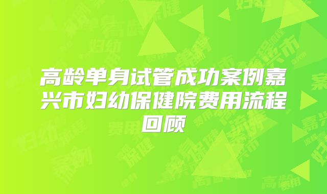 高龄单身试管成功案例嘉兴市妇幼保健院费用流程回顾