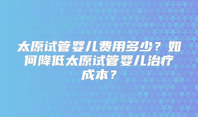 太原试管婴儿费用多少？如何降低太原试管婴儿治疗成本？