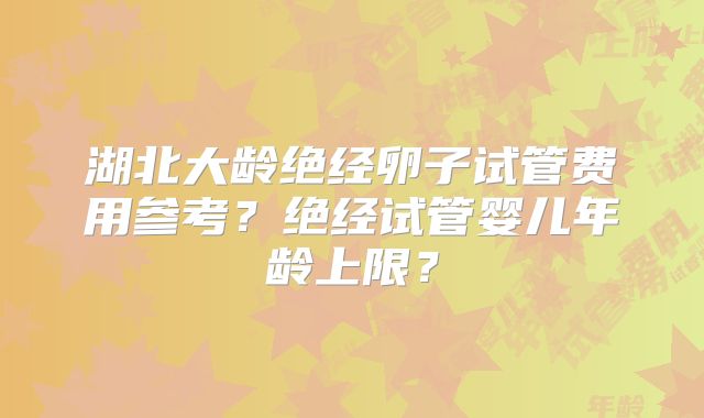 湖北大龄绝经卵子试管费用参考？绝经试管婴儿年龄上限？
