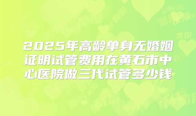 2025年高龄单身无婚姻证明试管费用在黄石市中心医院做三代试管多少钱