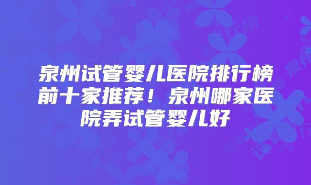 泉州试管婴儿医院排行榜前十家推荐！泉州哪家医院弄试管婴儿好