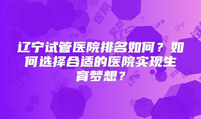 辽宁试管医院排名如何?如何选择合适的医院实现生育梦想?