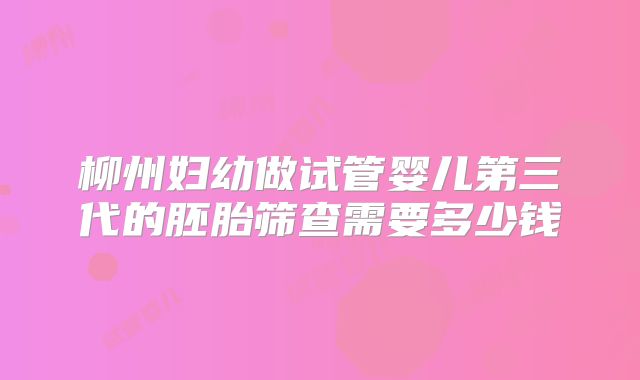 柳州妇幼做试管婴儿第三代的胚胎筛查需要多少钱