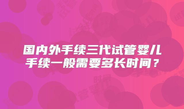 国内外手续三代试管婴儿手续一般需要多长时间？