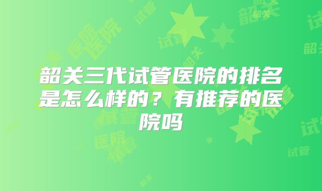 韶关三代试管医院的排名是怎么样的？有推荐的医院吗