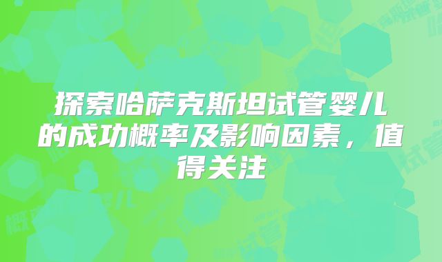 探索哈萨克斯坦试管婴儿的成功概率及影响因素，值得关注