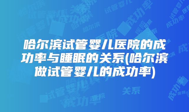 哈尔滨试管婴儿医院的成功率与睡眠的关系(哈尔滨做试管婴儿的成功率)